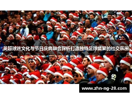 英超球迷文化与节日庆典融合探析打造独特足球盛宴的社交氛围
