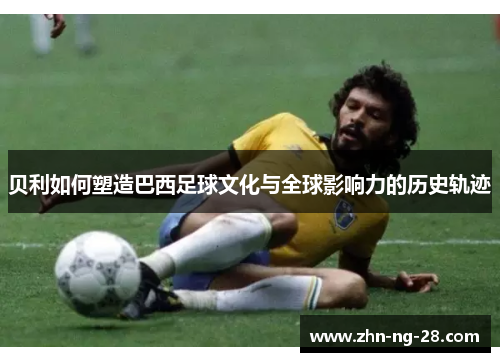 贝利如何塑造巴西足球文化与全球影响力的历史轨迹