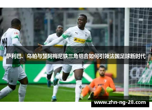 萨利巴、乌帕与楚阿梅尼铁三角组合如何引领法国足球新时代