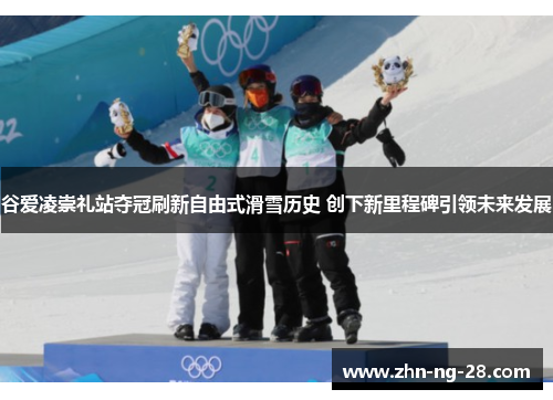 谷爱凌崇礼站夺冠刷新自由式滑雪历史 创下新里程碑引领未来发展 谷爱凌崇礼站夺冠刷新自由式滑雪历史 创下新里程碑引领未来发展