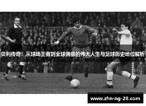 贝利传奇：从球场王者到全球偶像的伟大人生与足球历史地位解析