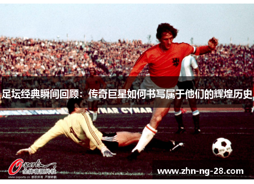 足坛经典瞬间回顾:传奇巨星如何书写属于他们的辉煌历史 足坛经典瞬间回顾:传奇巨星如何书写属于他们的辉煌历史