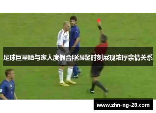 足球巨星晒与家人度假合照温馨时刻展现浓厚亲情关系 足球巨星晒与家人度假合照温馨时刻展现浓厚亲情关系