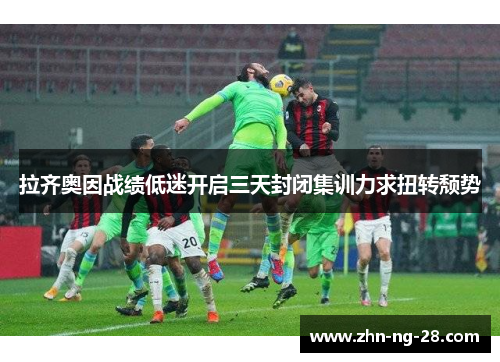 拉齐奥因战绩低迷开启三天封闭集训力求扭转颓势