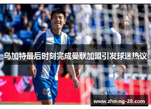 乌加特最后时刻完成曼联加盟引发球迷热议 乌加特最后时刻完成曼联加盟引发球迷热议